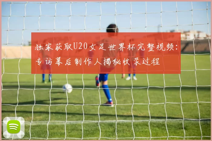 独家获取U20女足世界杯完整视频:专访幕后制作人揭秘收录过程