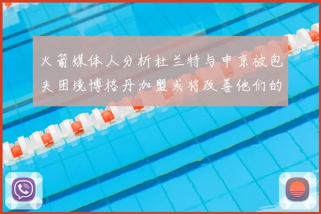 火箭媒体人分析杜兰特与申京被包夹困境博格丹加盟或将改善他们的进攻空间