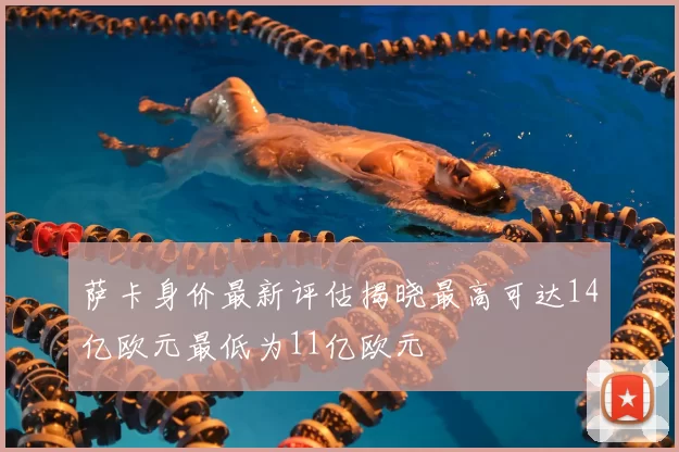萨卡身价最新评估揭晓最高可达14亿欧元最低为11亿欧元