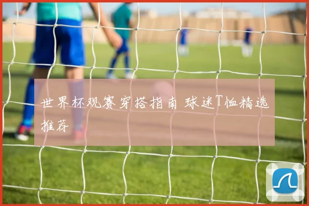 世界杯观赛穿搭指南 球迷T恤精选推荐