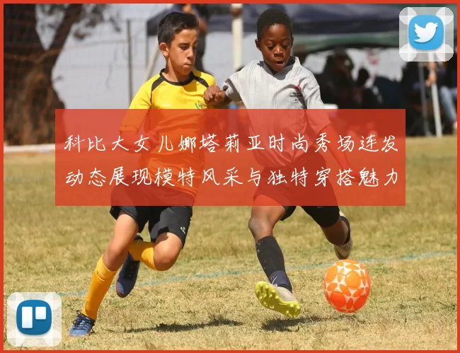 科比大女儿娜塔莉亚时尚秀场连发动态展现模特风采与独特穿搭魅力