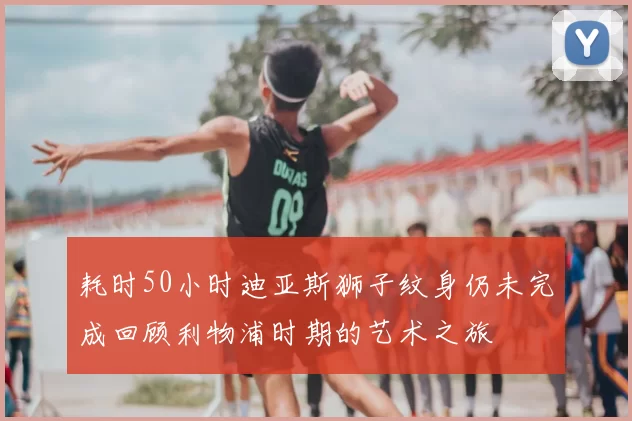 耗时50小时迪亚斯狮子纹身仍未完成回顾利物浦时期的艺术之旅