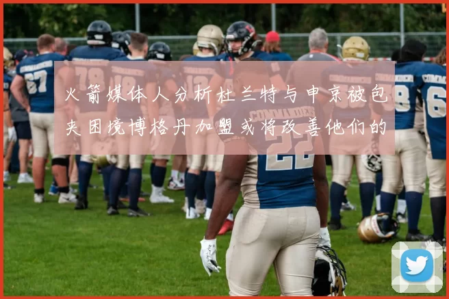 火箭媒体人分析杜兰特与申京被包夹困境博格丹加盟或将改善他们的进攻空间