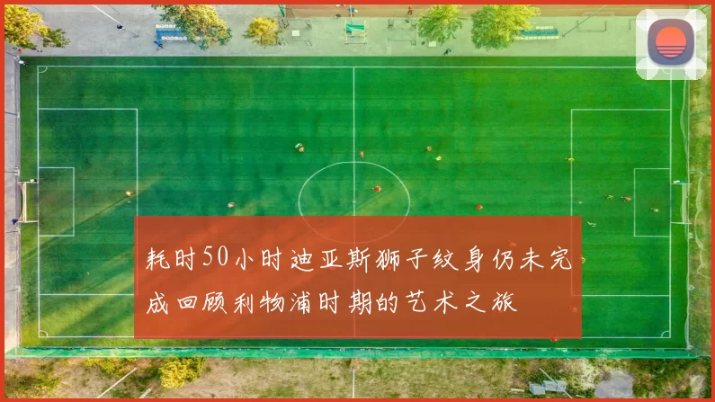 耗时50小时迪亚斯狮子纹身仍未完成回顾利物浦时期的艺术之旅