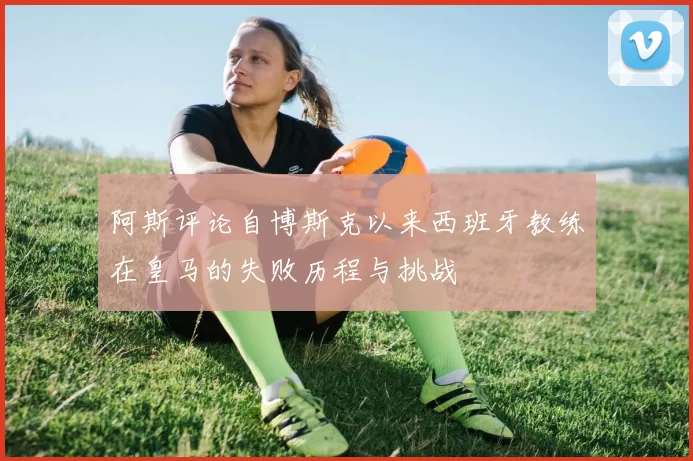 阿斯评论自博斯克以来西班牙教练在皇马的失败历程与挑战