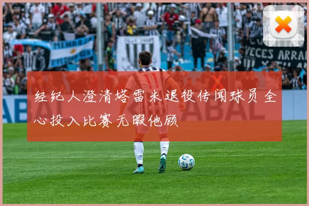 经纪人澄清塔雷米退役传闻球员全心投入比赛无暇他顾