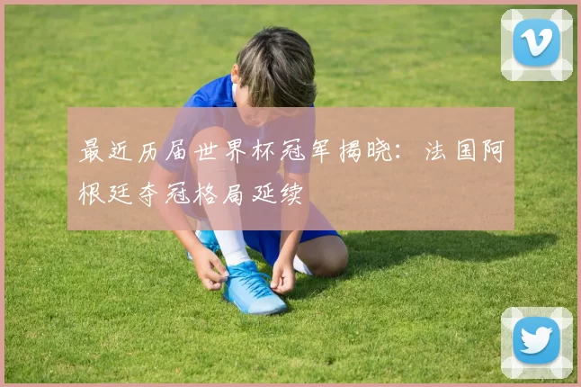 最近历届世界杯冠军揭晓:法国阿根廷夺冠格局延续