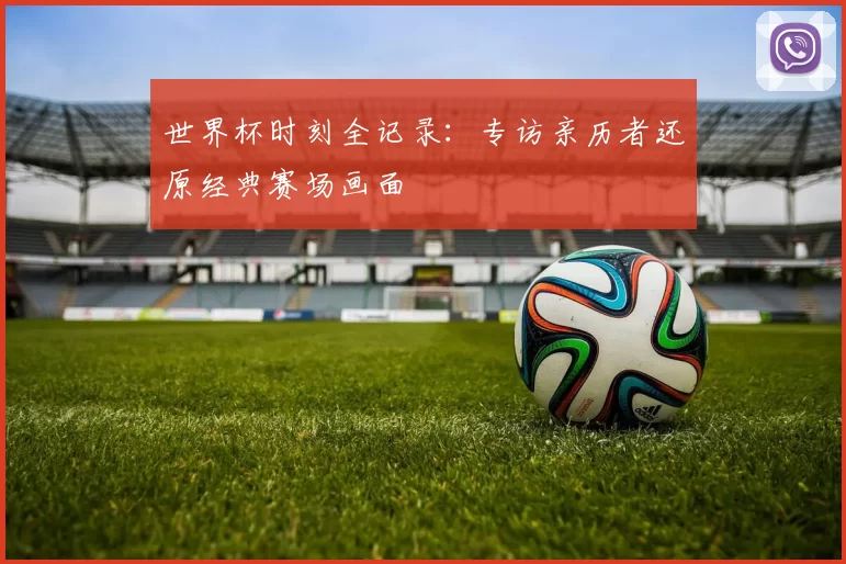 世界杯时刻全记录:专访亲历者还原经典赛场画面