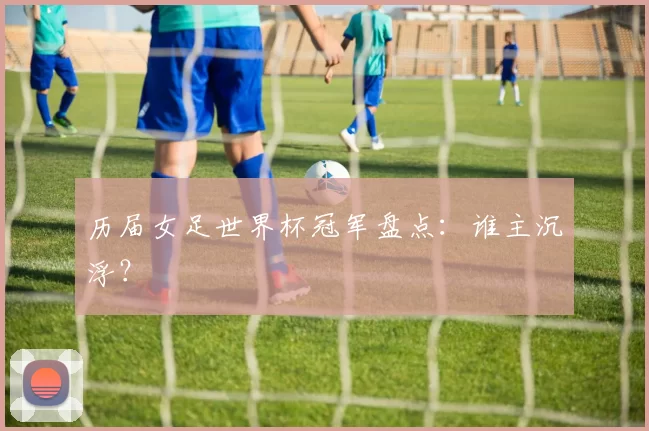 历届女足世界杯冠军盘点:谁主沉浮?