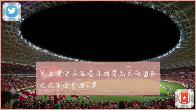 莫吉澄清马洛塔与判罚无关若留队尤文不会引进C罗