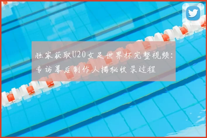独家获取U20女足世界杯完整视频:专访幕后制作人揭秘收录过程