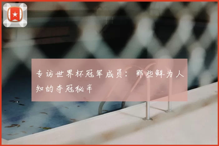 专访世界杯冠军成员：那些鲜为人知的夺冠秘辛