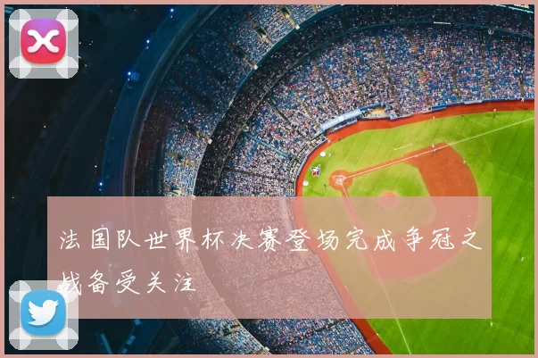 法国队世界杯决赛登场完成争冠之战备受关注