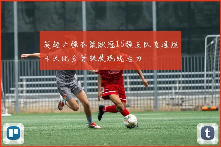 英超六强齐聚欧冠16强五队直通纽卡大比分晋级展现统治力
