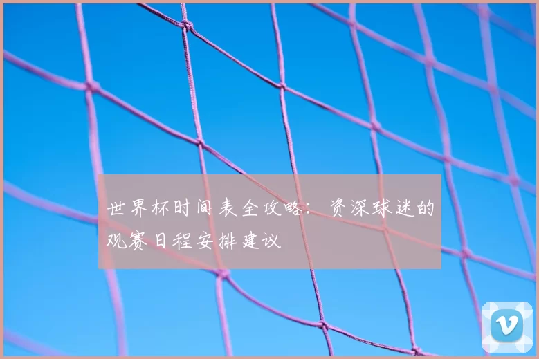 世界杯时间表全攻略:资深球迷的观赛日程安排建议
