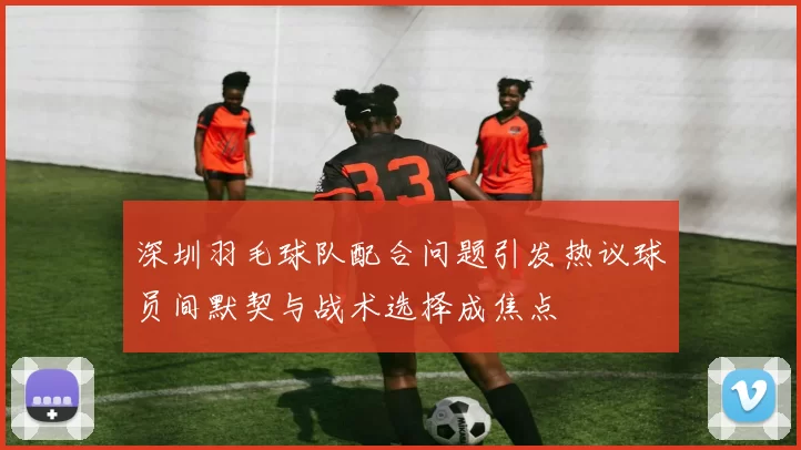 深圳羽毛球队配合问题引发热议球员间默契与战术选择成焦点