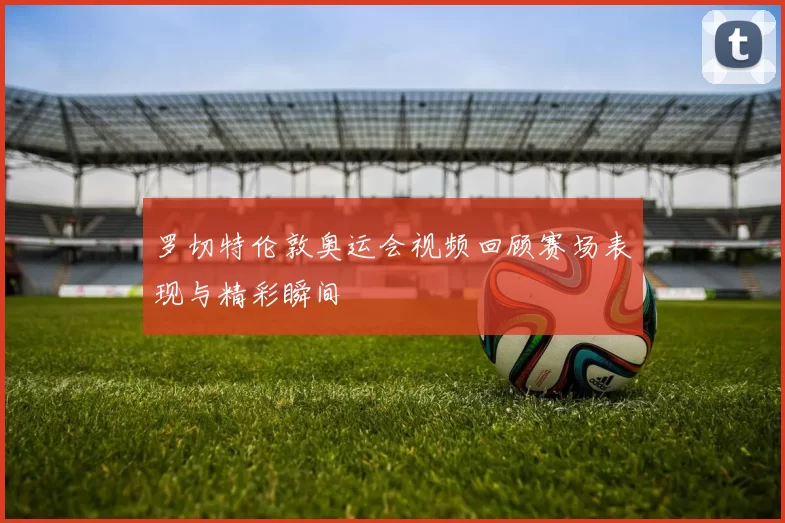 罗切特伦敦奥运会视频回顾赛场表现与精彩瞬间