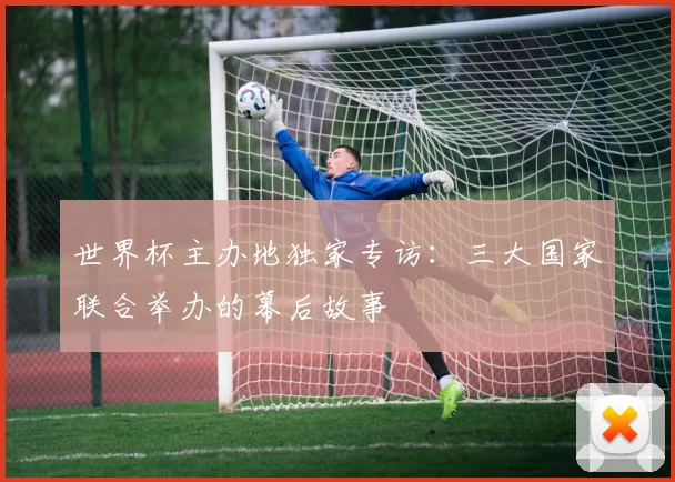 世界杯主办地独家专访：三大国家联合举办的幕后故事