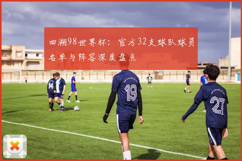 回溯98世界杯:官方32支球队球员名单与阵容深度盘点