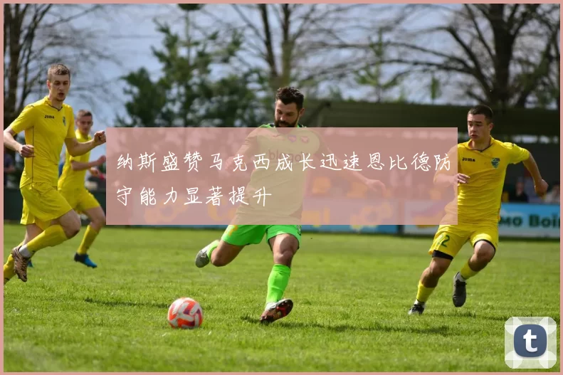 纳斯盛赞马克西成长迅速恩比德防守能力显著提升