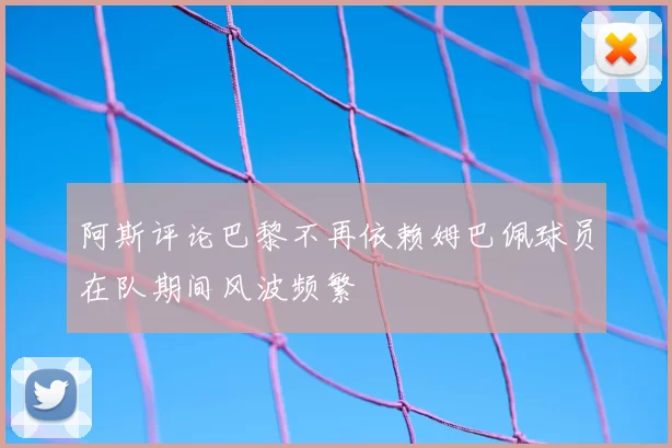 阿斯评论巴黎不再依赖姆巴佩球员在队期间风波频繁