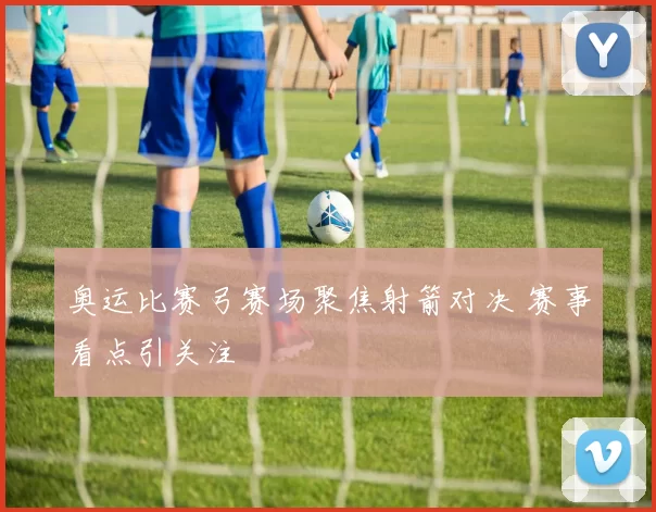 奥运比赛弓赛场聚焦射箭对决 赛事看点引关注