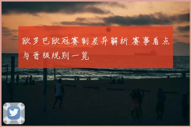 欧罗巴欧冠赛制差异解析 赛事看点与晋级规则一览