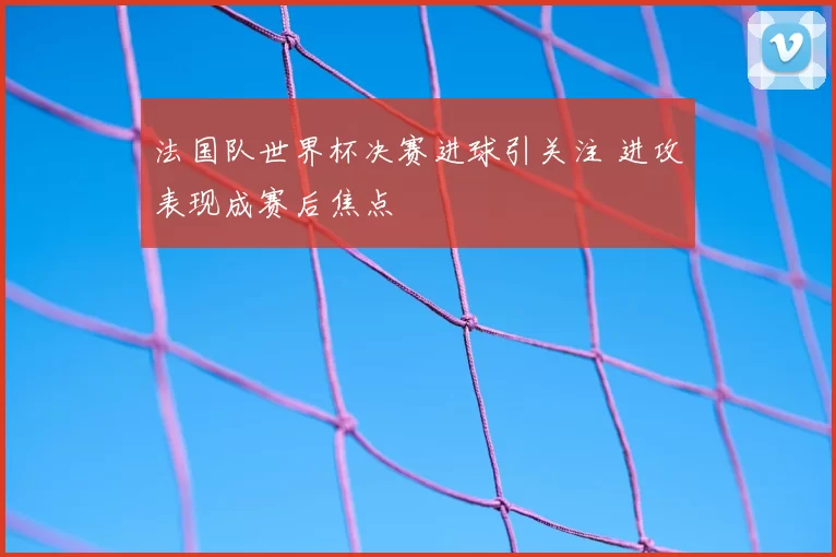 法国队世界杯决赛进球引关注 进攻表现成赛后焦点