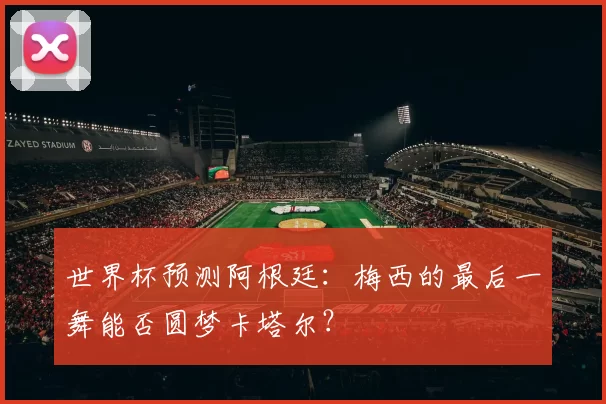 世界杯预测阿根廷:梅西的最后一舞能否圆梦卡塔尔?