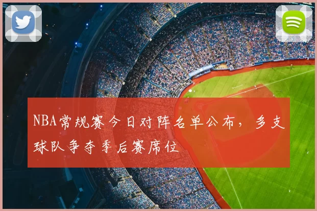 NBA常规赛今日对阵名单公布,多支球队争夺季后赛席位