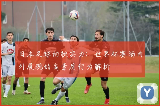 日本足球的软实力:世界杯赛场内外展现的高素质行为解析