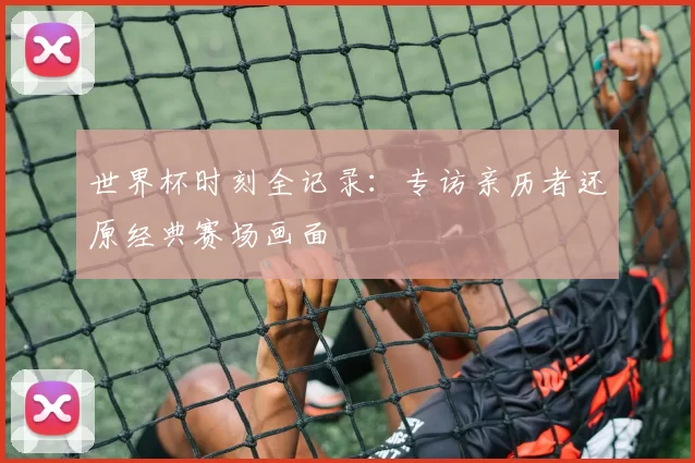 世界杯时刻全记录:专访亲历者还原经典赛场画面