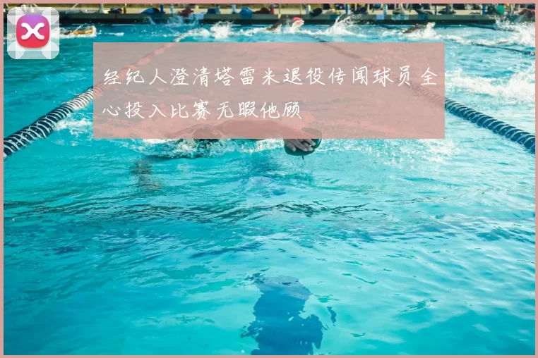 经纪人澄清塔雷米退役传闻球员全心投入比赛无暇他顾