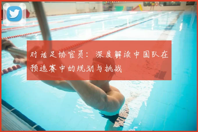 对话足协官员:深度解读中国队在预选赛中的规划与挑战