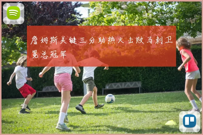 詹姆斯关键三分助热火击败马刺卫冕总冠军