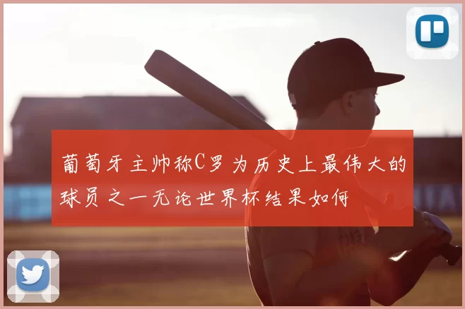 葡萄牙主帅称C罗为历史上最伟大的球员之一无论世界杯结果如何