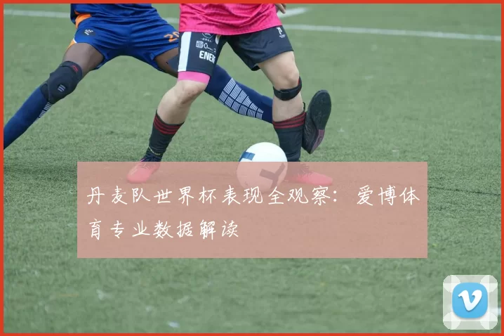 丹麦队世界杯表现全观察：爱博体育专业数据解读