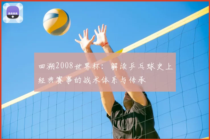 回溯2008世界杯:解读乒乓球史上经典赛事的战术体系与传承