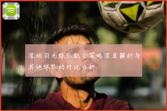 深圳羽毛球队配合策略深度解析与其他球队的对比分析