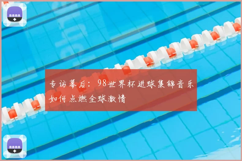 专访幕后:98世界杯进球集锦音乐如何点燃全球激情