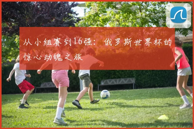 从小组赛到16强:俄罗斯世界杯的惊心动魄之旅