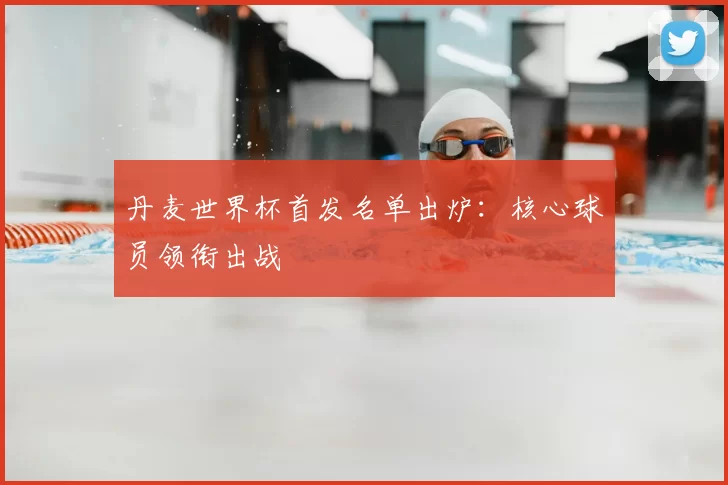 丹麦世界杯首发名单出炉:核心球员领衔出战