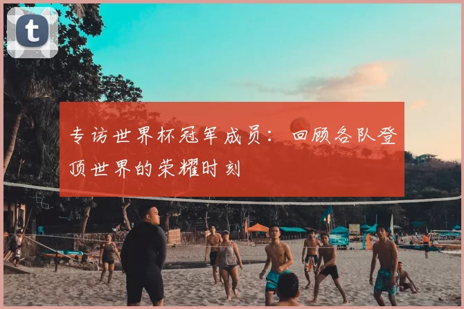 专访世界杯冠军成员:回顾各队登顶世界的荣耀时刻