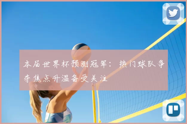 本届世界杯预测冠军:热门球队争夺焦点升温备受关注