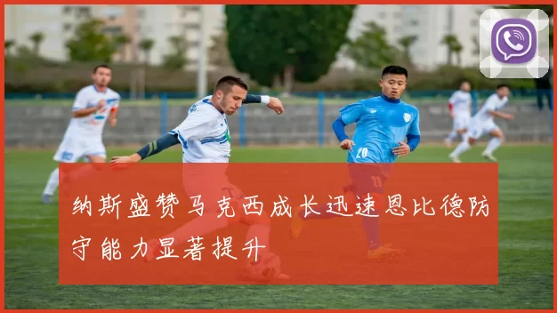 纳斯盛赞马克西成长迅速恩比德防守能力显著提升