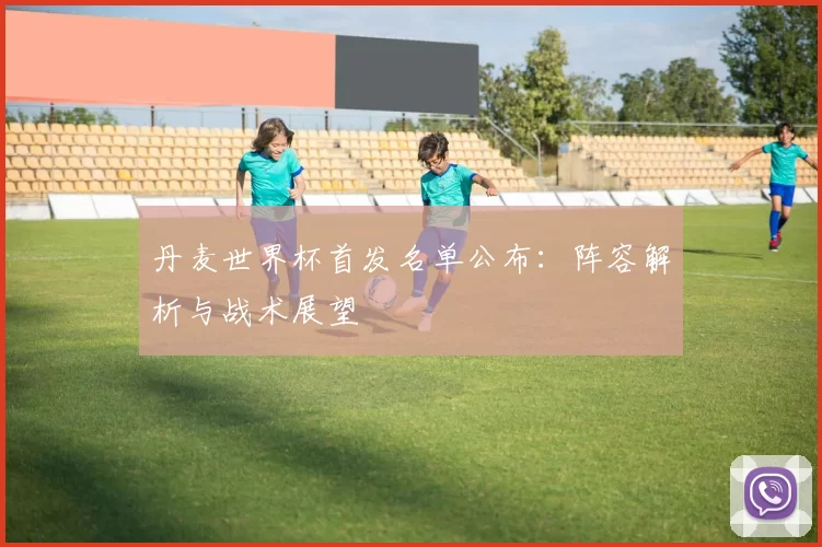 丹麦世界杯首发名单公布：阵容解析与战术展望