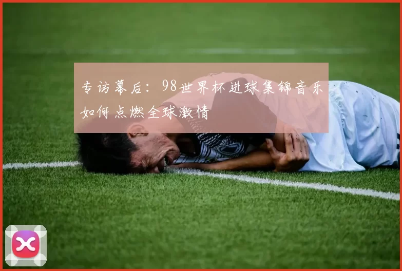 专访幕后:98世界杯进球集锦音乐如何点燃全球激情