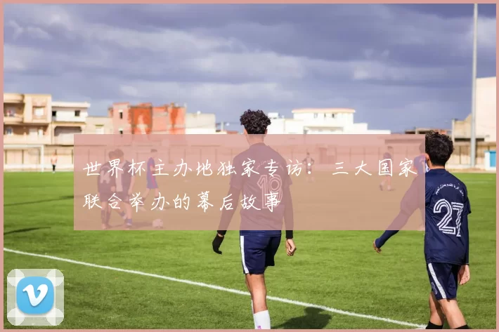 世界杯主办地独家专访:三大国家联合举办的幕后故事