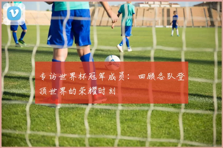 专访世界杯冠军成员：回顾各队登顶世界的荣耀时刻