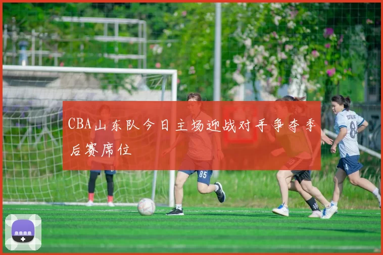 CBA山东队今日主场迎战对手争夺季后赛席位